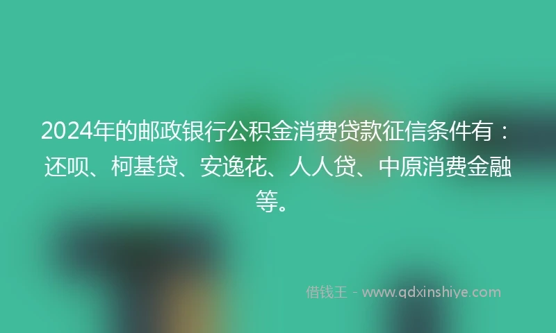 2024年的邮政银行公积金消费贷款征信条件有：还呗、柯基贷、安逸花、人人贷、中原消费金融等。
