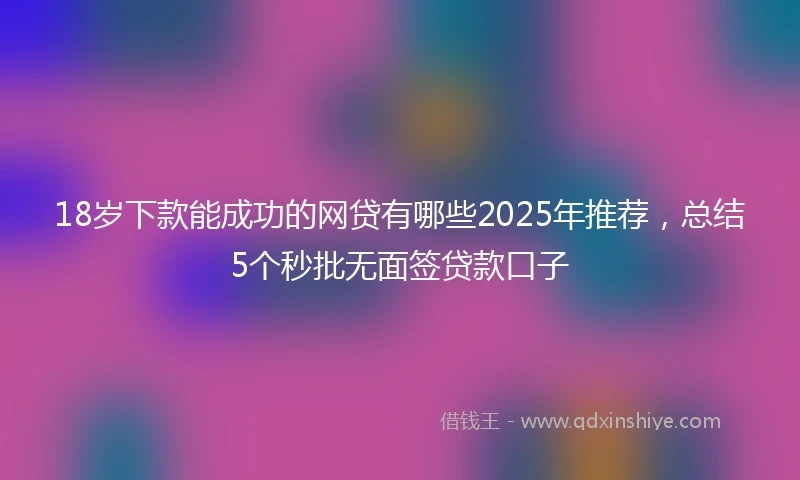 18岁下款能成功的网贷有哪些2025年推荐，总结5个秒批无面签贷款口子