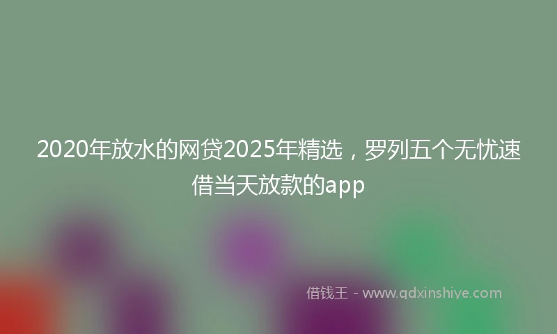 2020年放水的网贷2025年精选，罗列五个无忧速借当天放款的app