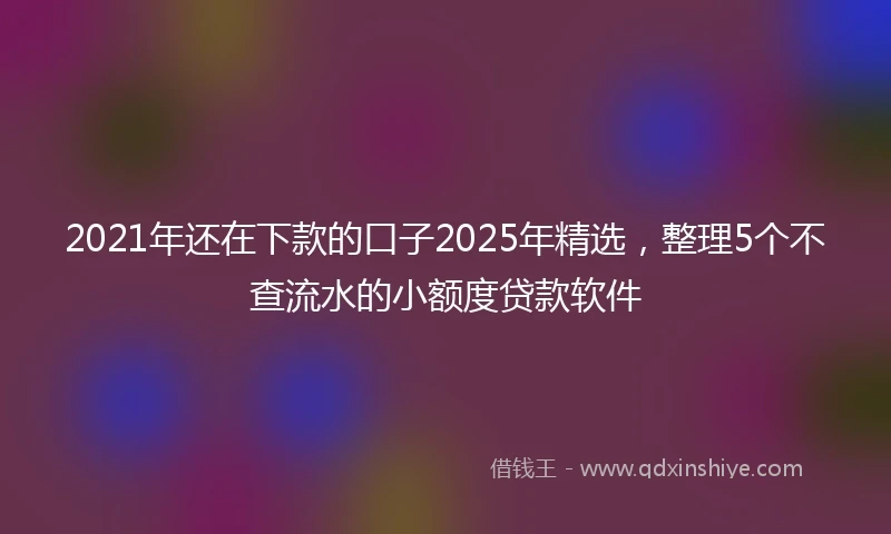 2021年还在下款的口子2025年精选，整理5个不查流水的小额度贷款软件