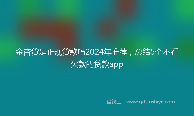 金杏贷是正规贷款吗2024年推荐，总结5个不看欠款的贷款app