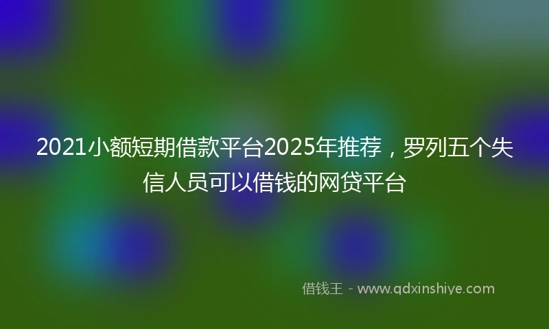 2021小额短期借款平台2025年推荐，罗列五个失信人员可以借钱的网贷平台