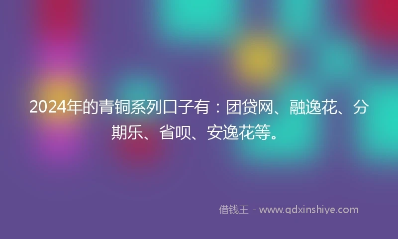 2024年的青铜系列口子有：团贷网、融逸花、分期乐、省呗、安逸花等。