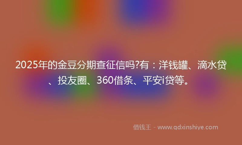 2025年的金豆分期查征信吗?有：洋钱罐、滴水贷、投友圈、360借条、平安i贷等。