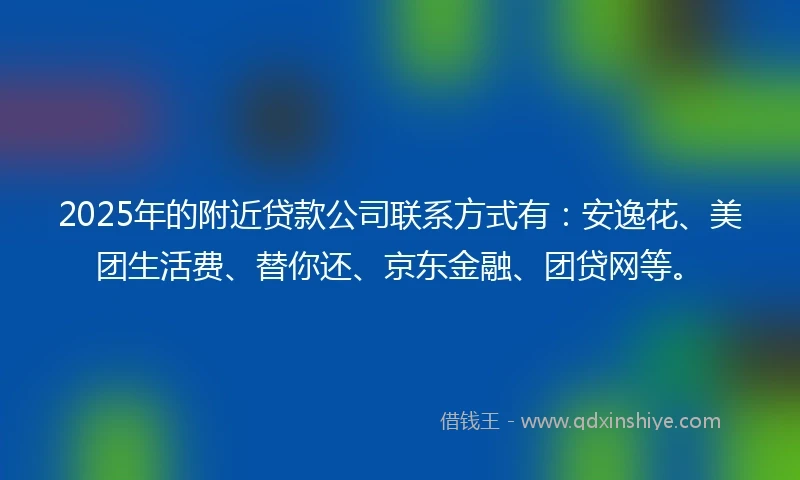 2025年的附近贷款公司联系方式有：安逸花、美团生活费、替你还、京东金融、团贷网等。