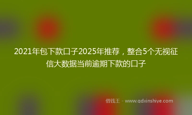2021年包下款口子2025年推荐，整合5个无视征信大数据当前逾期下款的口子