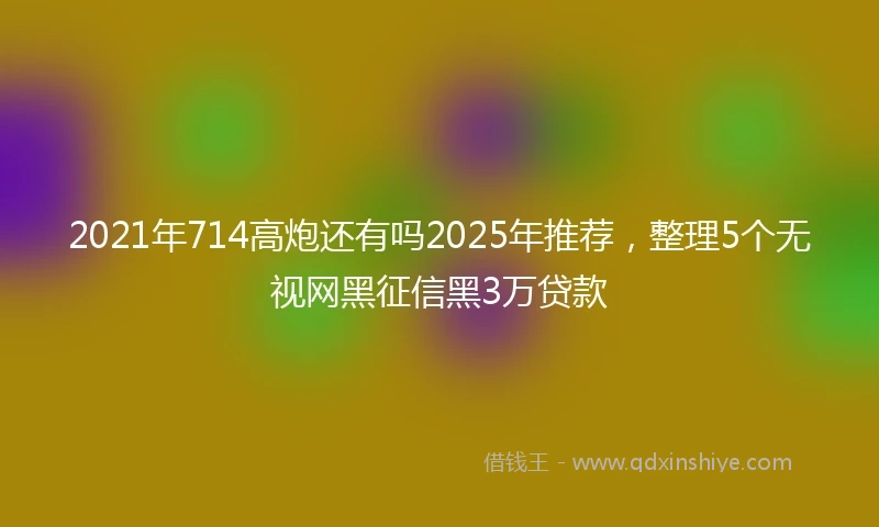 2021年714高炮还有吗2025年推荐，整理5个无视网黑征信黑3万贷款