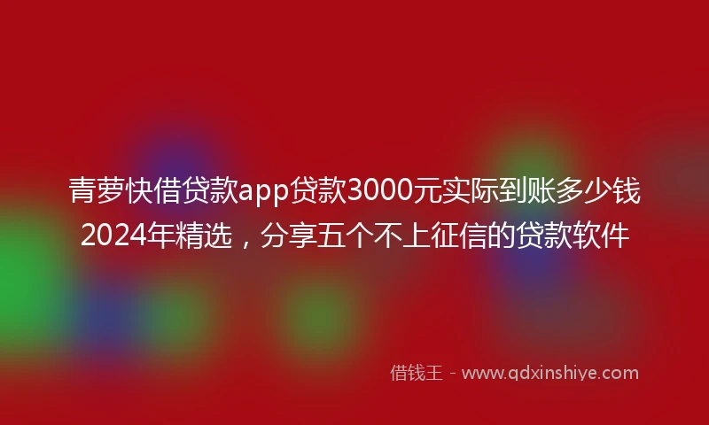 青萝快借贷款app贷款3000元实际到账多少钱2024年精选，分享五个不上征信的贷款软件
