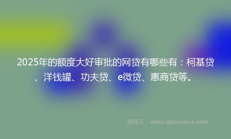 2025年的额度大好审批的网贷有哪些有：柯基贷、洋钱罐、功夫贷、e微贷、惠商贷等。
