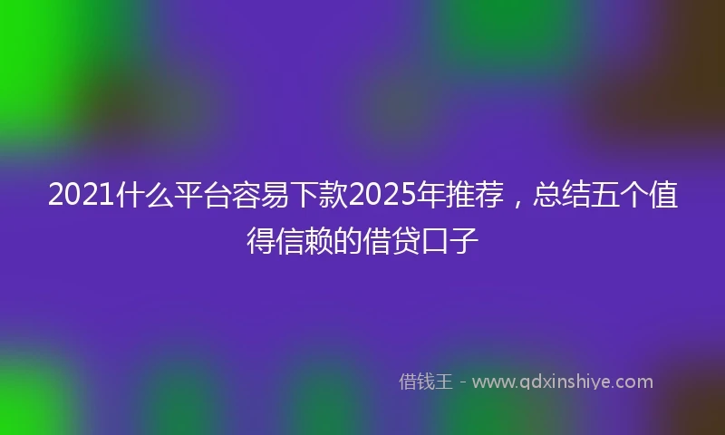 2021什么平台容易下款2025年推荐，总结五个值得信赖的借贷口子