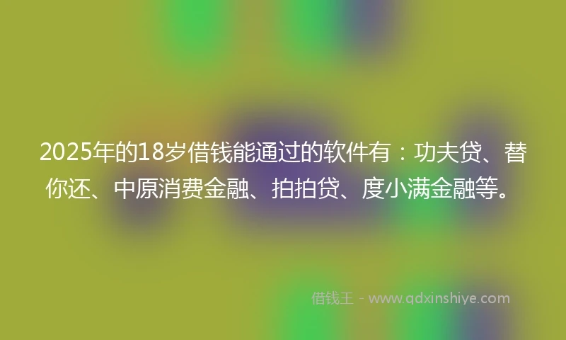 2025年的18岁借钱能通过的软件有：功夫贷、替你还、中原消费金融、拍拍贷、度小满金融等。