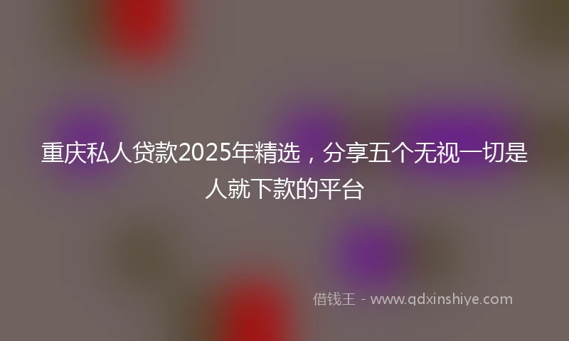 重庆私人贷款2025年精选，分享五个无视一切是人就下款的平台