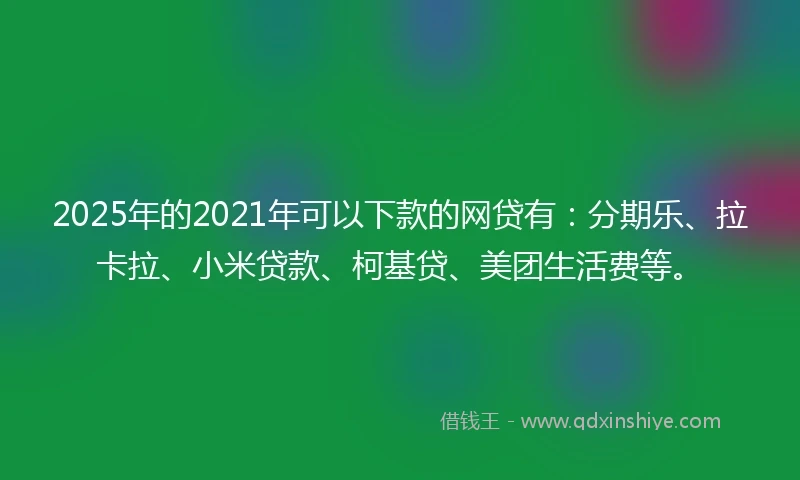 2025年的2021年可以下款的网贷有：分期乐、拉卡拉、小米贷款、柯基贷、美团生活费等。