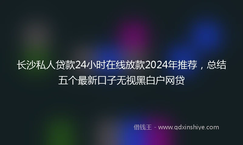 长沙私人贷款24小时在线放款2024年推荐，总结五个最新口子无视黑白户网贷