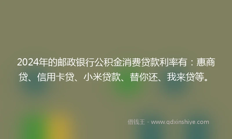 2024年的邮政银行公积金消费贷款利率有：惠商贷、信用卡贷、小米贷款、替你还、我来贷等。