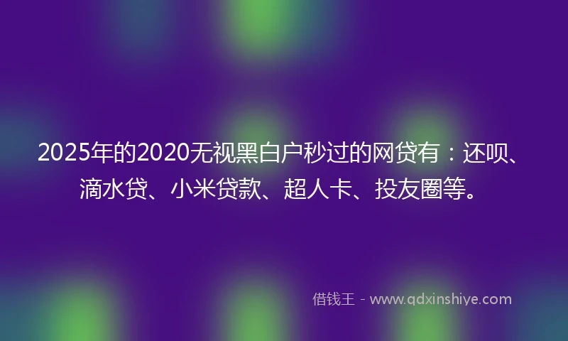 2025年的2020无视黑白户秒过的网贷有：还呗、滴水贷、小米贷款、超人卡、投友圈等。