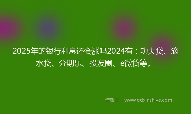 2025年的银行利息还会涨吗2024有：功夫贷、滴水贷、分期乐、投友圈、e微贷等。