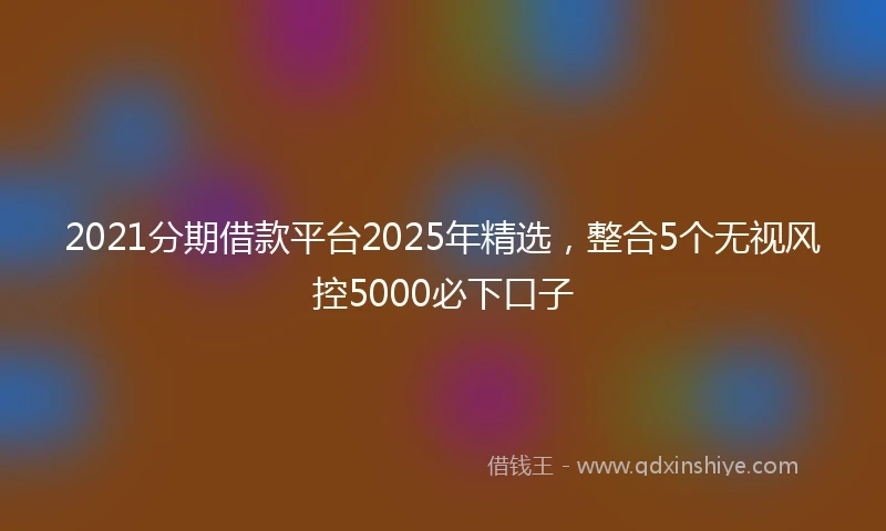 2021分期借款平台2025年精选，整合5个无视风控5000必下口子