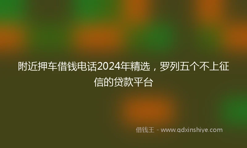 附近押车借钱电话2024年精选，罗列五个不上征信的贷款平台