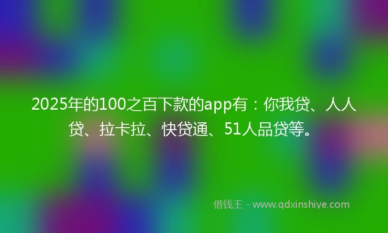 2025年的100之百下款的app有：你我贷、人人贷、拉卡拉、快贷通、51人品贷等。