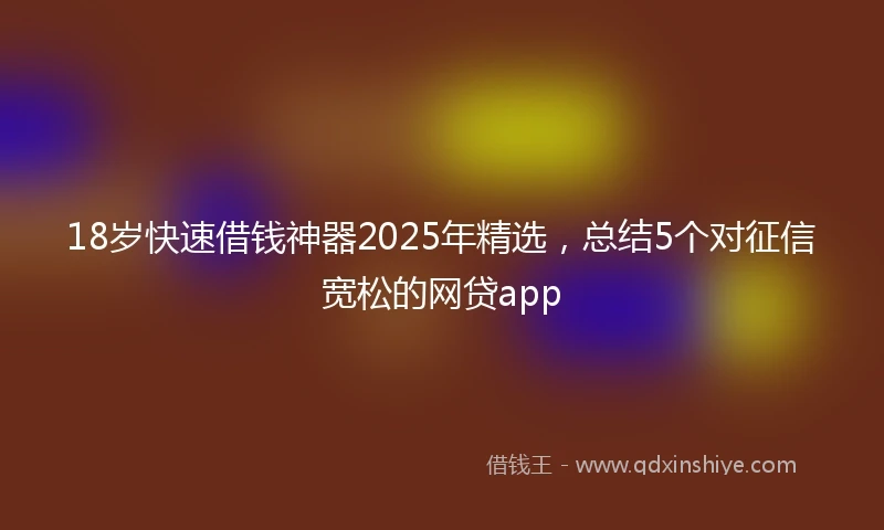 18岁快速借钱神器2025年精选，总结5个对征信宽松的网贷app
