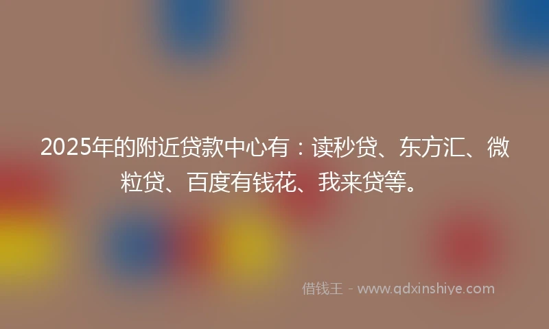 2025年的附近贷款中心有：读秒贷、东方汇、微粒贷、百度有钱花、我来贷等。