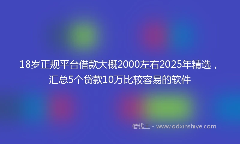 18岁正规平台借款大概2000左右2025年精选，汇总5个贷款10万比较容易的软件