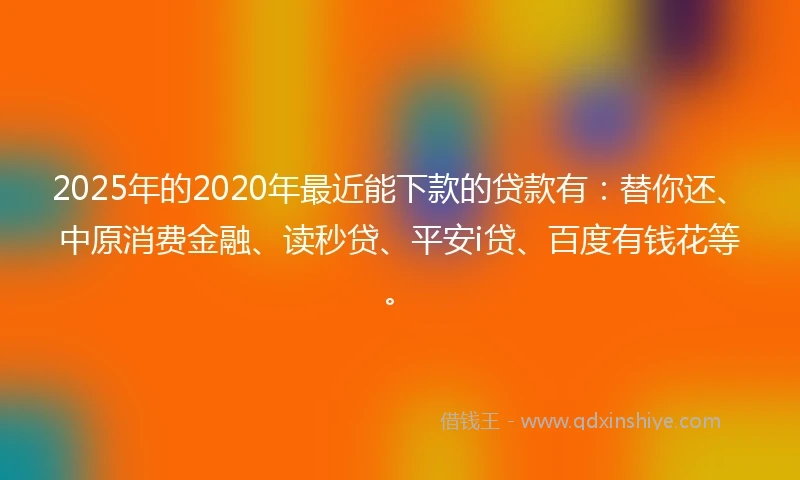 2025年的2020年最近能下款的贷款有：替你还、中原消费金融、读秒贷、平安i贷、百度有钱花等。