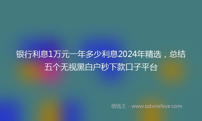银行利息1万元一年多少利息2024年精选，总结五个无视黑白户秒下款口子平台