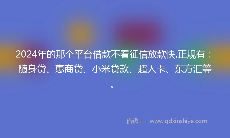 2024年的那个平台借款不看征信放款快,正规有：随身贷、惠商贷、小米贷款、超人卡、东方汇等。