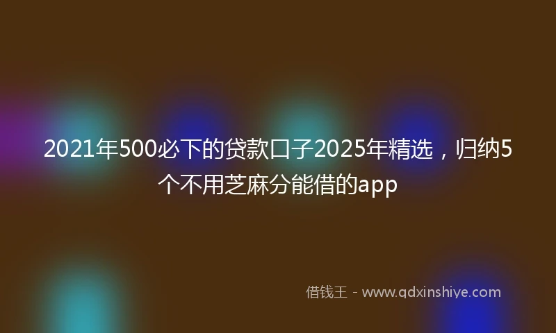 2021年500必下的贷款口子2025年精选，归纳5个不用芝麻分能借的app