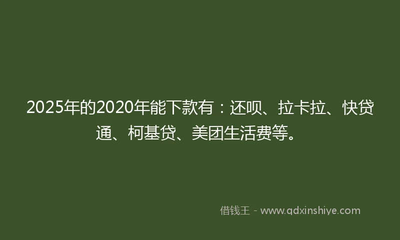 2025年的2020年能下款有：还呗、拉卡拉、快贷通、柯基贷、美团生活费等。