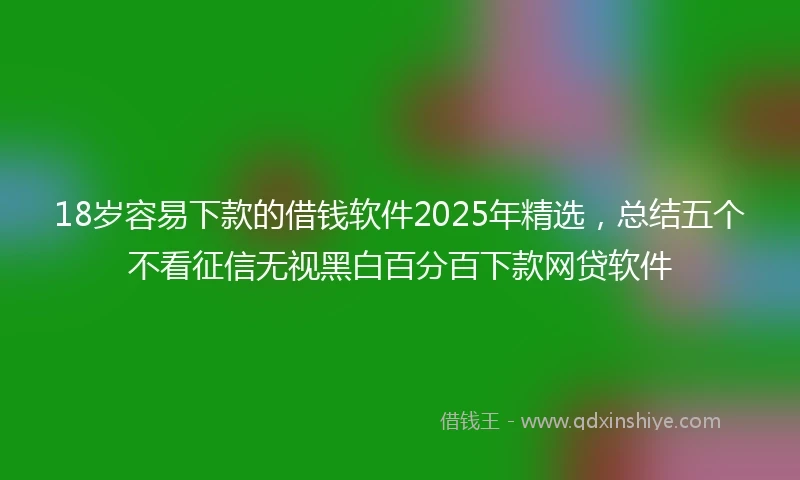 18岁容易下款的借钱软件2025年精选，总结五个不看征信无视黑白百分百下款网贷软件