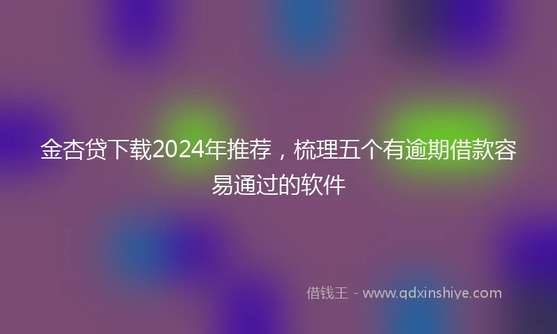 金杏贷下载2024年推荐，梳理五个有逾期借款容易通过的软件