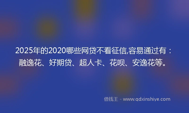 2025年的2020哪些网贷不看征信,容易通过有：融逸花、好期贷、超人卡、花呗、安逸花等。