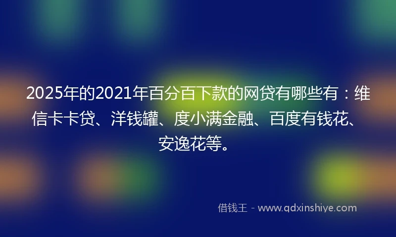 2025年的2021年百分百下款的网贷有哪些有：维信卡卡贷、洋钱罐、度小满金融、百度有钱花、安逸花等。