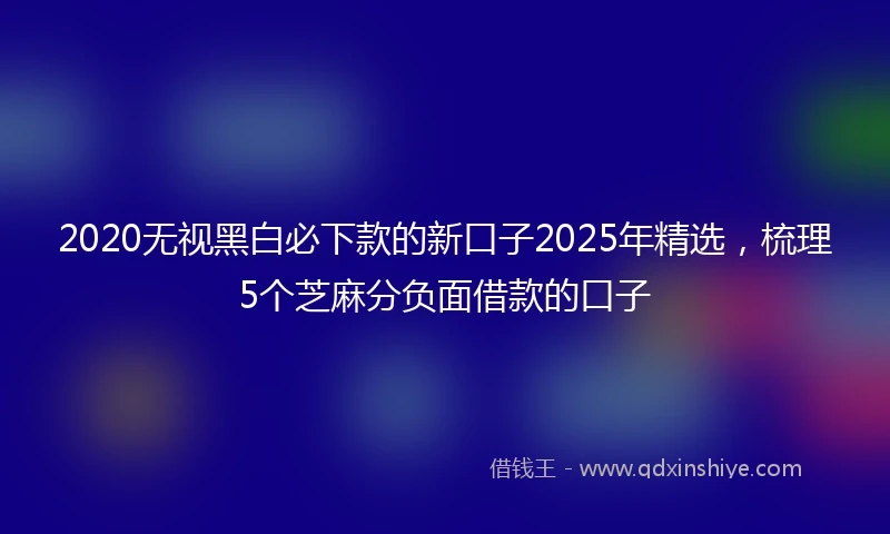 2020无视黑白必下款的新口子2025年精选，梳理5个芝麻分负面借款的口子