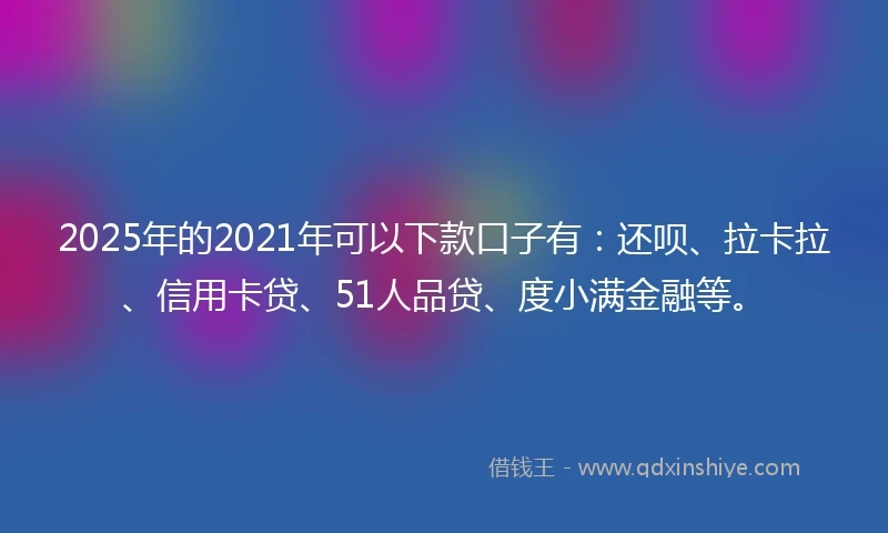 2025年的2021年可以下款口子有：还呗、拉卡拉、信用卡贷、51人品贷、度小满金融等。