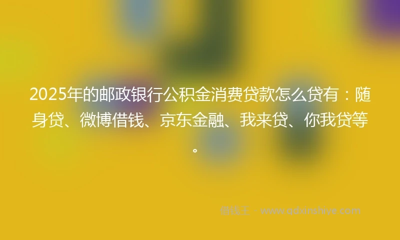 2025年的邮政银行公积金消费贷款怎么贷有：随身贷、微博借钱、京东金融、我来贷、你我贷等。