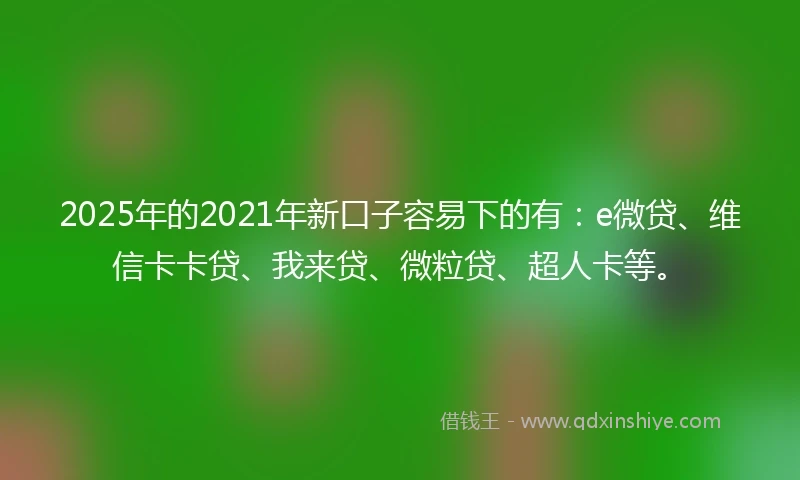 2025年的2021年新口子容易下的有：e微贷、维信卡卡贷、我来贷、微粒贷、超人卡等。