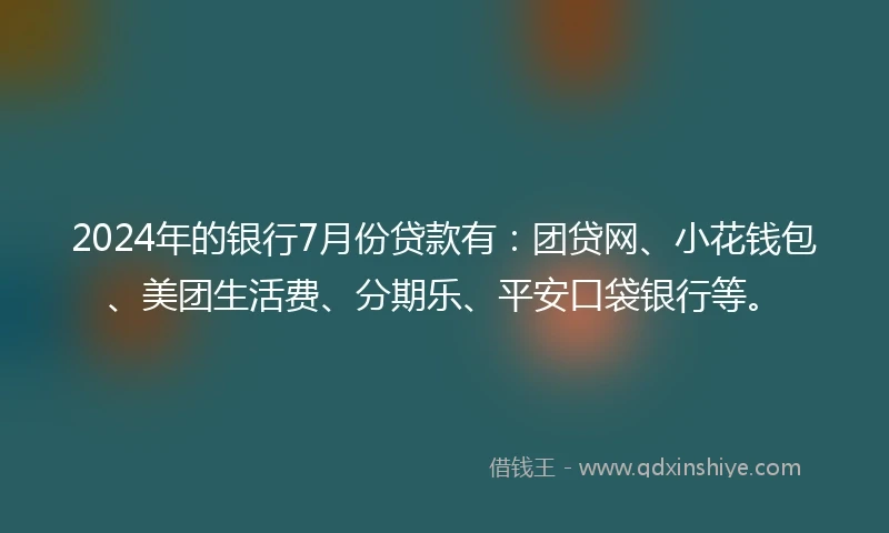 2024年的银行7月份贷款有：团贷网、小花钱包、美团生活费、分期乐、平安口袋银行等。