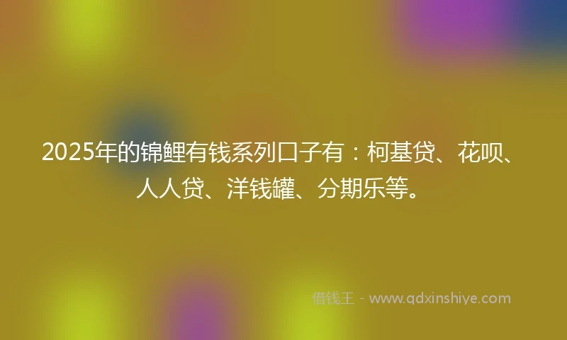 2025年的锦鲤有钱系列口子有：柯基贷、花呗、人人贷、洋钱罐、分期乐等。