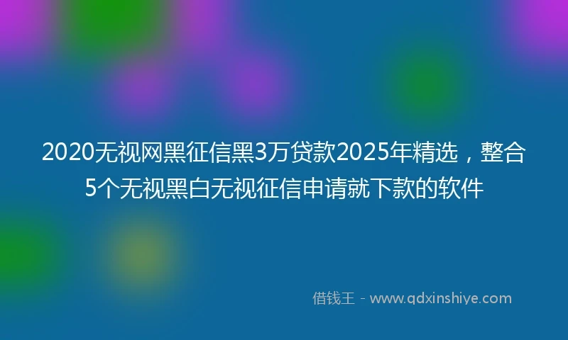 2020无视网黑征信黑3万贷款2025年精选，整合5个无视黑白无视征信申请就下款的软件