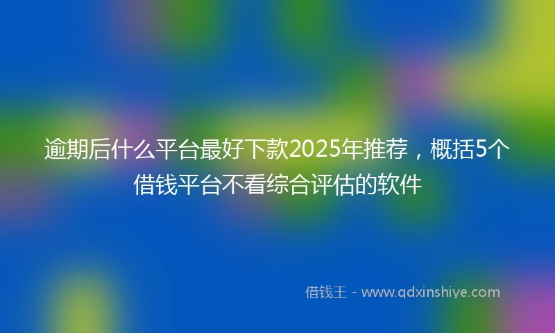 逾期后什么平台最好下款2025年推荐，概括5个借钱平台不看综合评估的软件