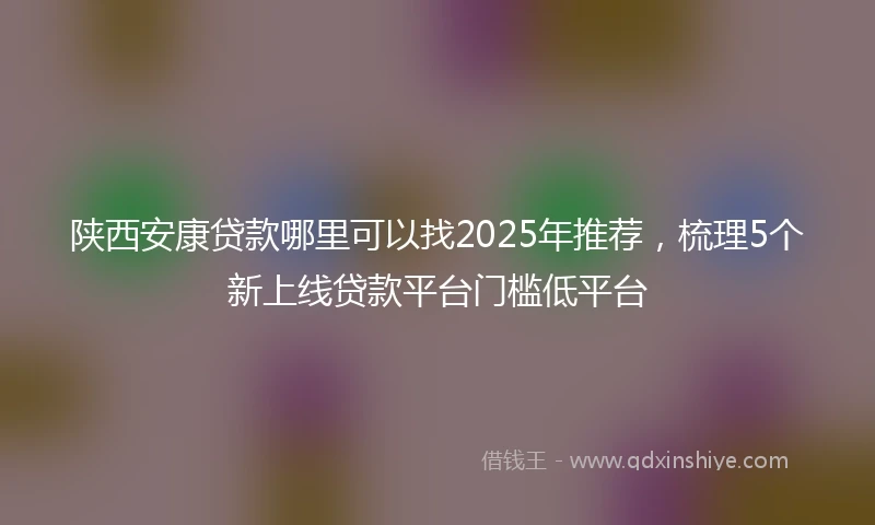 陕西安康贷款哪里可以找2025年推荐，梳理5个新上线贷款平台门槛低平台