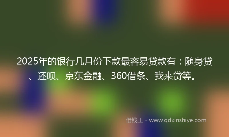 2025年的银行几月份下款最容易贷款有：随身贷、还呗、京东金融、360借条、我来贷等。