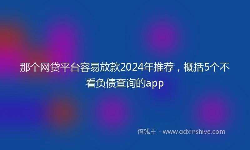 那个网贷平台容易放款2024年推荐，概括5个不看负债查询的app