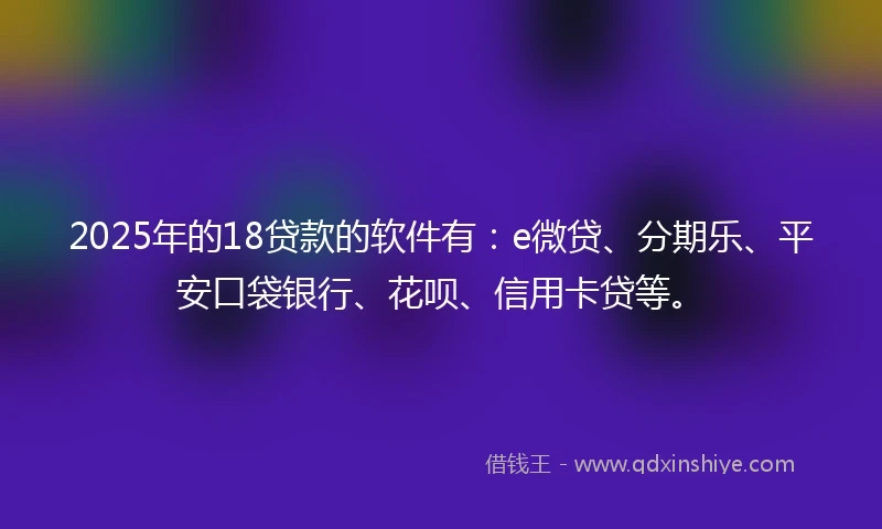 2025年的18贷款的软件有：e微贷、分期乐、平安口袋银行、花呗、信用卡贷等。