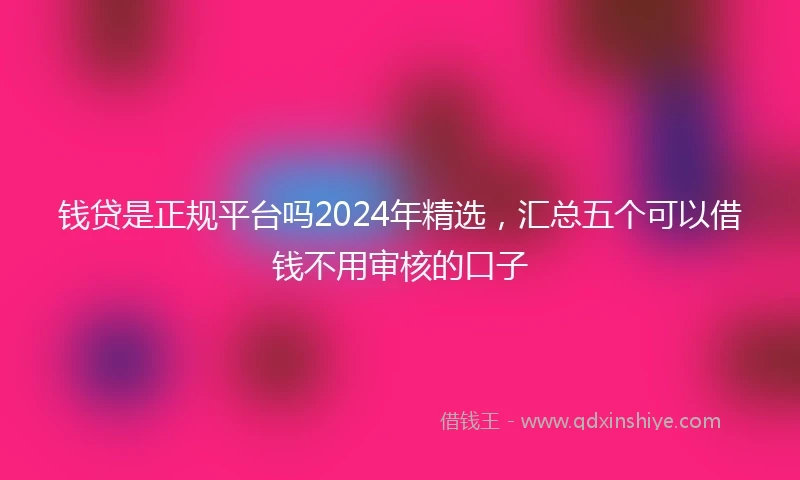 钱贷是正规平台吗2024年精选，汇总五个可以借钱不用审核的口子