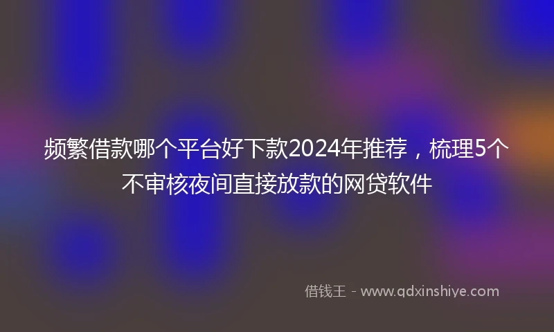 频繁借款哪个平台好下款2024年推荐，梳理5个不审核夜间直接放款的网贷软件